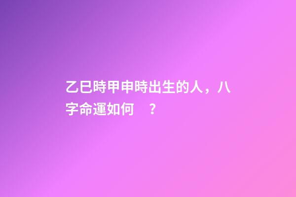 乙巳時甲申時出生的人，八字命運如何？